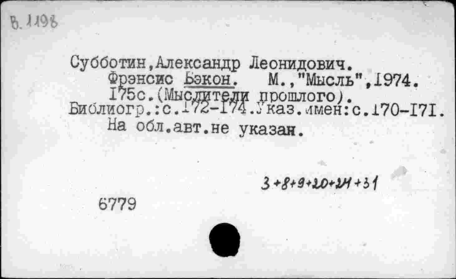 ﻿
Субботин,Александр Леонидович.
Фрэнсис Бэкон. М.,’’Мысль”,1974.
175с.(Мыслители прошлого).
Библиогр.: с. 172-174.1- каз. имен: с. 170-171.
На обл.авт.не указан.
6779